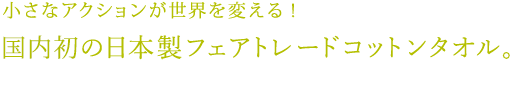 小さなアクションが世界を変える！初の日本製フェアトレードタオル。